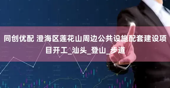 同创优配 澄海区莲花山周边公共设施配套建设项目开工_汕头_登山_步道