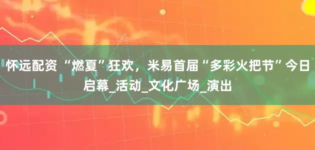 怀远配资 “燃夏”狂欢，米易首届“多彩火把节”今日启幕_活动_文化广场_演出