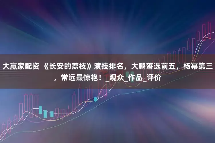 大赢家配资 《长安的荔枝》演技排名，大鹏落选前五，杨幂第三，常远最惊艳！_观众_作品_评价