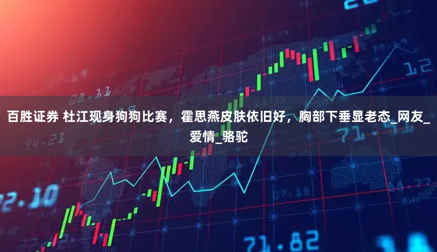 百胜证券 杜江现身狗狗比赛，霍思燕皮肤依旧好，胸部下垂显老态_网友_爱情_骆驼