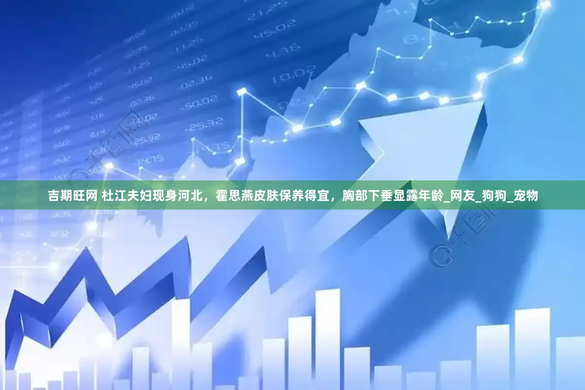 吉期旺网 杜江夫妇现身河北，霍思燕皮肤保养得宜，胸部下垂显露年龄_网友_狗狗_宠物