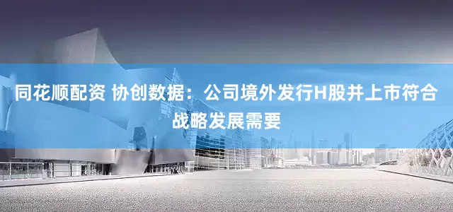 同花顺配资 协创数据：公司境外发行H股并上市符合战略发展需要