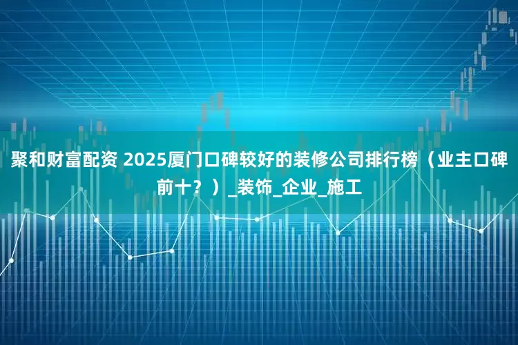 聚和财富配资 2025厦门口碑较好的装修公司排行榜（业主口碑前十？）_装饰_企业_施工