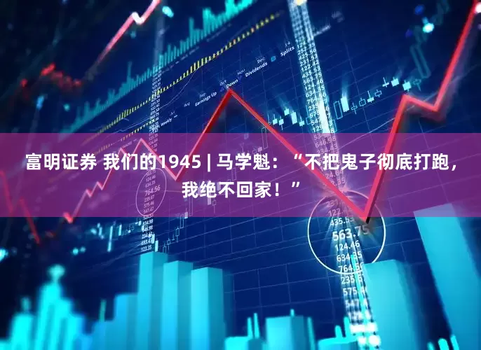 富明证券 我们的1945 | 马学魁：“不把鬼子彻底打跑，我绝不回家！”