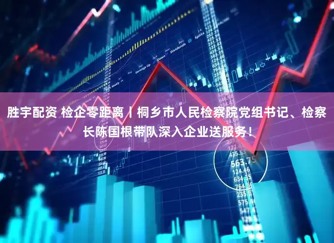 胜宇配资 检企零距离丨桐乡市人民检察院党组书记、检察长陈国根带队深入企业送服务！