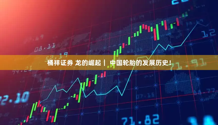 桶祥证券 龙的崛起｜ 中国轮胎的发展历史！