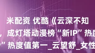 米配资 优酷《云深不知梦》热播，成灯塔动漫榜“新IP”热度值第一_云望舒_女性_国漫