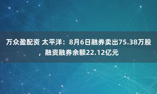 万众盈配资 太平洋：8月6日融券卖出75.38万股，融资融券余额22.12亿元