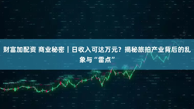 财富加配资 商业秘密|日收入可达万元?揭秘旅拍产业背后的乱象与“雷点”