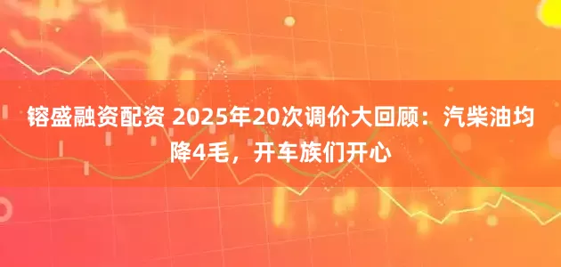 镕盛融资配资 2025年20次调价大回顾:汽柴油均降4毛,开车族们开心