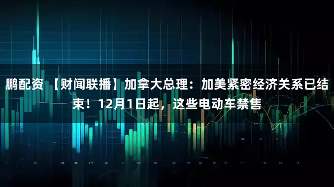 鹏配资 【财闻联播】加拿大总理：加美紧密经济关系已结束！12月1日起，这些电动车禁售