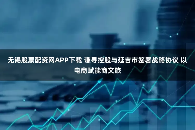 无锡股票配资网APP下载 谦寻控股与延吉市签署战略协议 以电商赋能商文旅