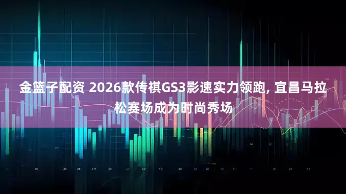 金篮子配资 2026款传祺GS3影速实力领跑, 宜昌马拉松赛场成为时尚秀场