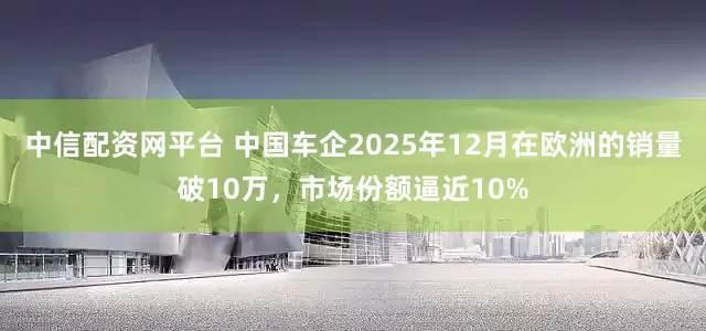 中信配资网平台 中国车企2025年12月在欧洲的销量破10万，市场份额逼近10%