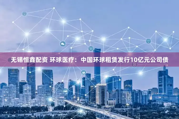 无锡恒鑫配资 环球医疗：中国环球租赁发行10亿元公司债