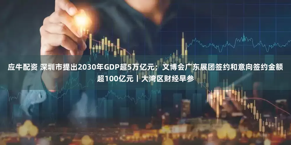 应牛配资 深圳市提出2030年GDP超5万亿元；文博会广东展团签约和意向签约金额超100亿元丨大湾区财经早参